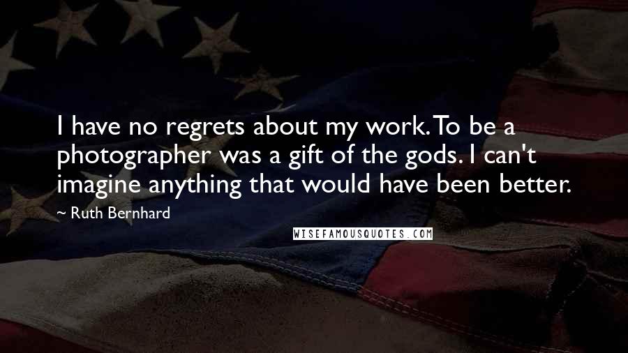 Ruth Bernhard Quotes: I have no regrets about my work. To be a photographer was a gift of the gods. I can't imagine anything that would have been better.