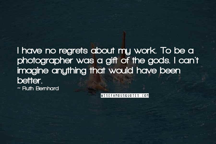 Ruth Bernhard Quotes: I have no regrets about my work. To be a photographer was a gift of the gods. I can't imagine anything that would have been better.