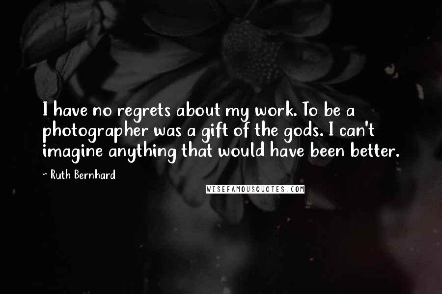 Ruth Bernhard Quotes: I have no regrets about my work. To be a photographer was a gift of the gods. I can't imagine anything that would have been better.