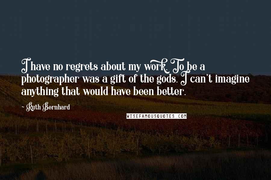 Ruth Bernhard Quotes: I have no regrets about my work. To be a photographer was a gift of the gods. I can't imagine anything that would have been better.