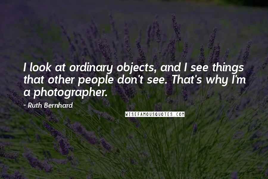 Ruth Bernhard Quotes: I look at ordinary objects, and I see things that other people don't see. That's why I'm a photographer.