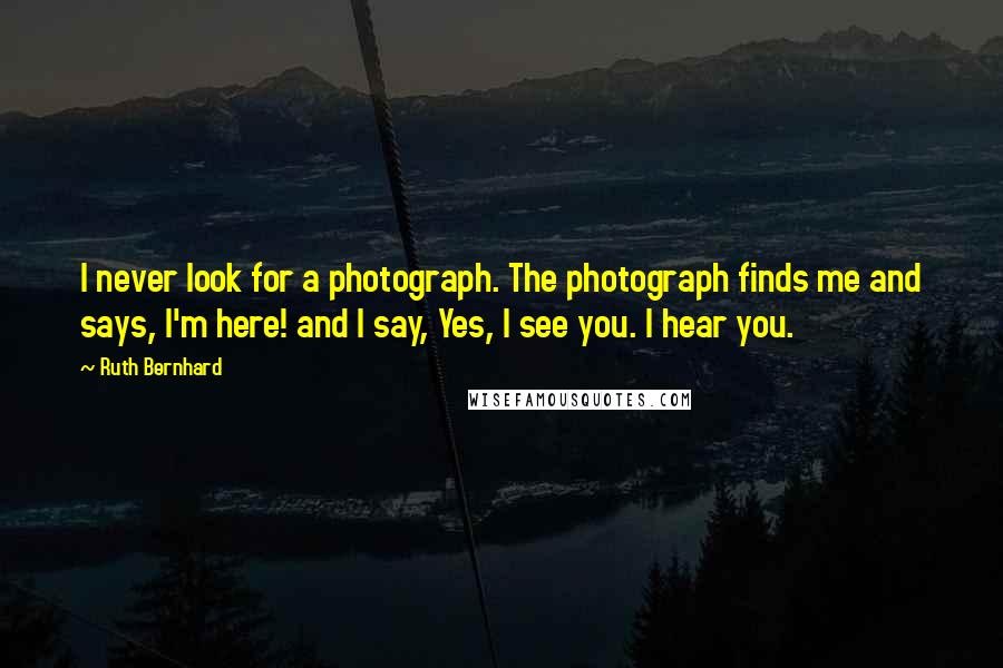 Ruth Bernhard Quotes: I never look for a photograph. The photograph finds me and says, I'm here! and I say, Yes, I see you. I hear you.