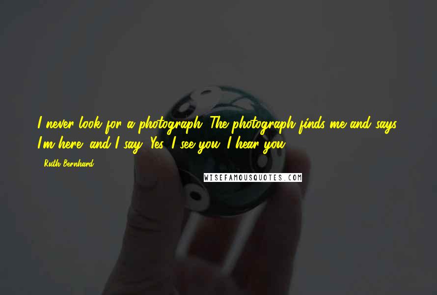 Ruth Bernhard Quotes: I never look for a photograph. The photograph finds me and says, I'm here! and I say, Yes, I see you. I hear you.