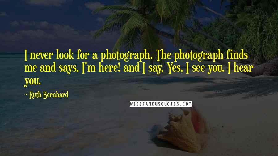 Ruth Bernhard Quotes: I never look for a photograph. The photograph finds me and says, I'm here! and I say, Yes, I see you. I hear you.