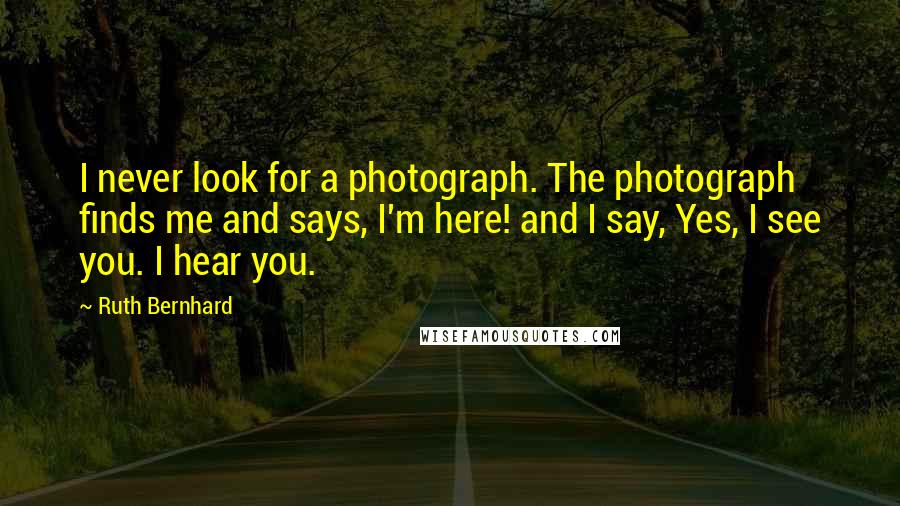 Ruth Bernhard Quotes: I never look for a photograph. The photograph finds me and says, I'm here! and I say, Yes, I see you. I hear you.