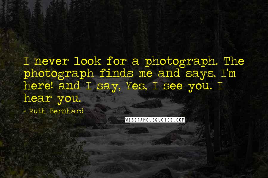 Ruth Bernhard Quotes: I never look for a photograph. The photograph finds me and says, I'm here! and I say, Yes, I see you. I hear you.