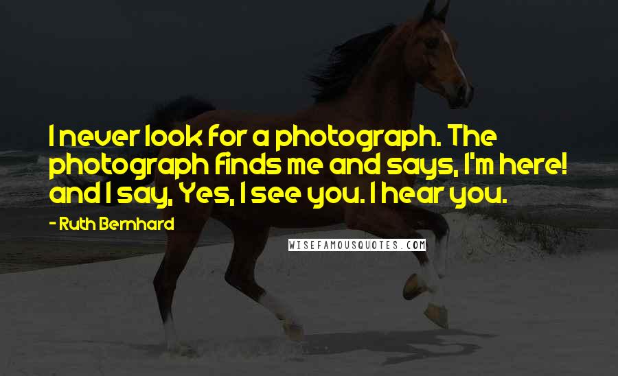 Ruth Bernhard Quotes: I never look for a photograph. The photograph finds me and says, I'm here! and I say, Yes, I see you. I hear you.