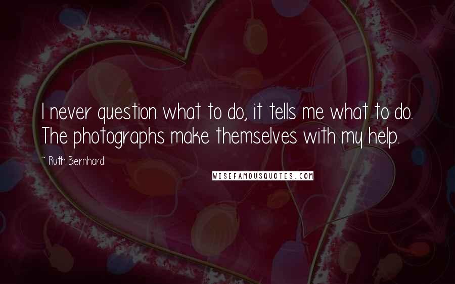 Ruth Bernhard Quotes: I never question what to do, it tells me what to do. The photographs make themselves with my help.