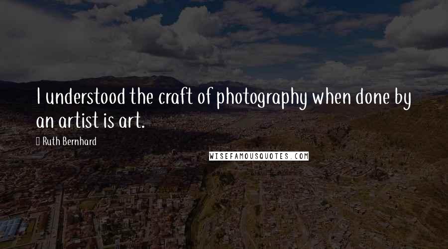 Ruth Bernhard Quotes: I understood the craft of photography when done by an artist is art.