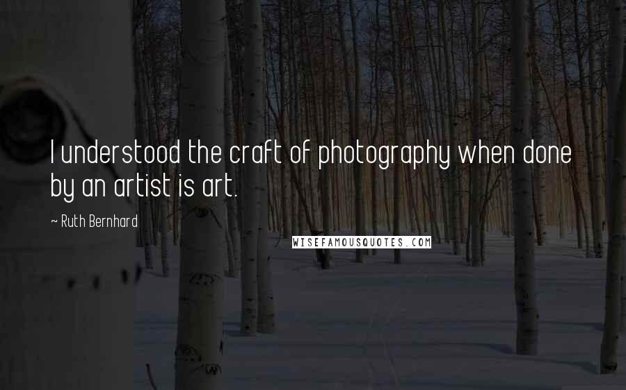 Ruth Bernhard Quotes: I understood the craft of photography when done by an artist is art.