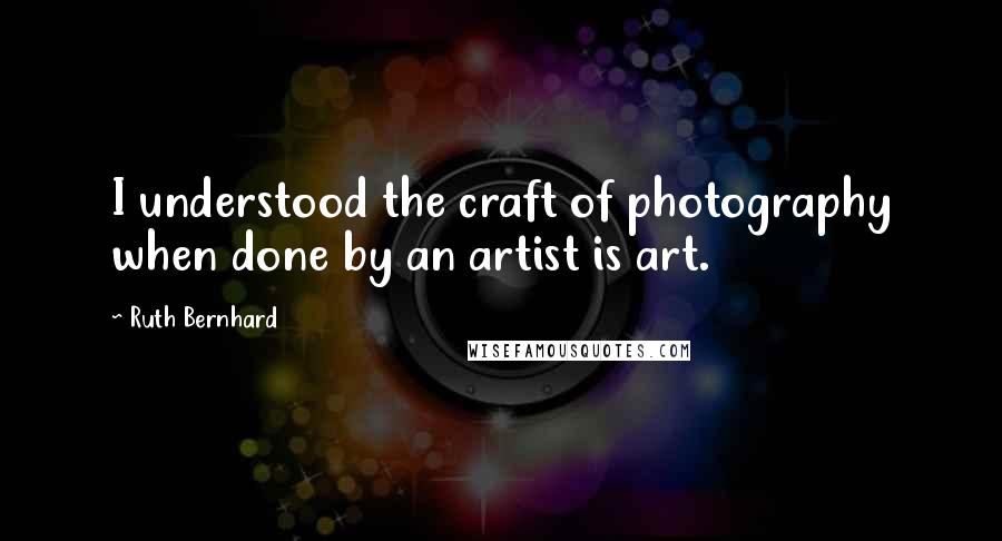 Ruth Bernhard Quotes: I understood the craft of photography when done by an artist is art.
