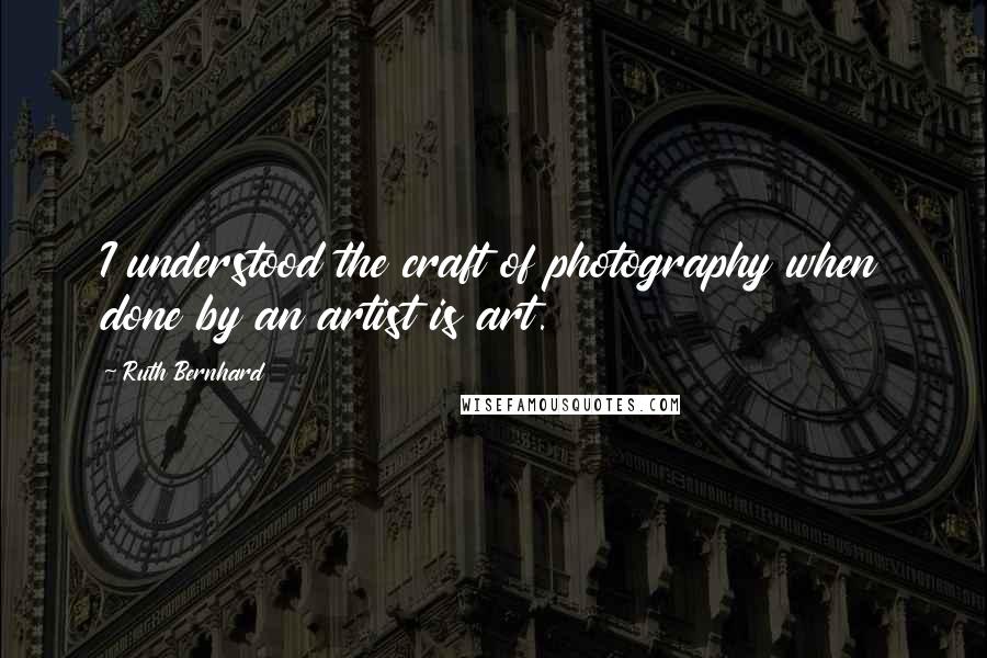 Ruth Bernhard Quotes: I understood the craft of photography when done by an artist is art.