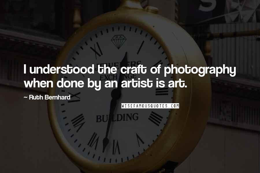 Ruth Bernhard Quotes: I understood the craft of photography when done by an artist is art.