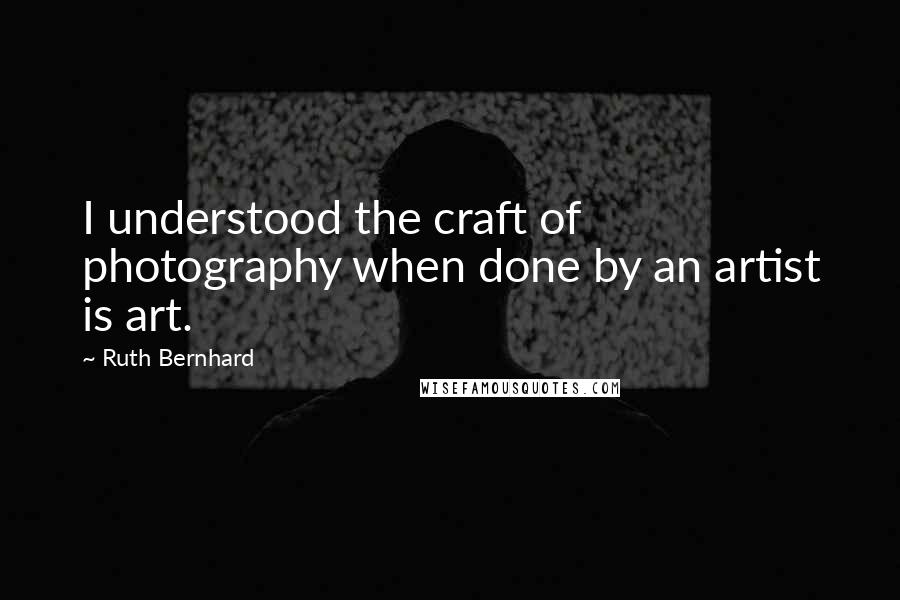 Ruth Bernhard Quotes: I understood the craft of photography when done by an artist is art.