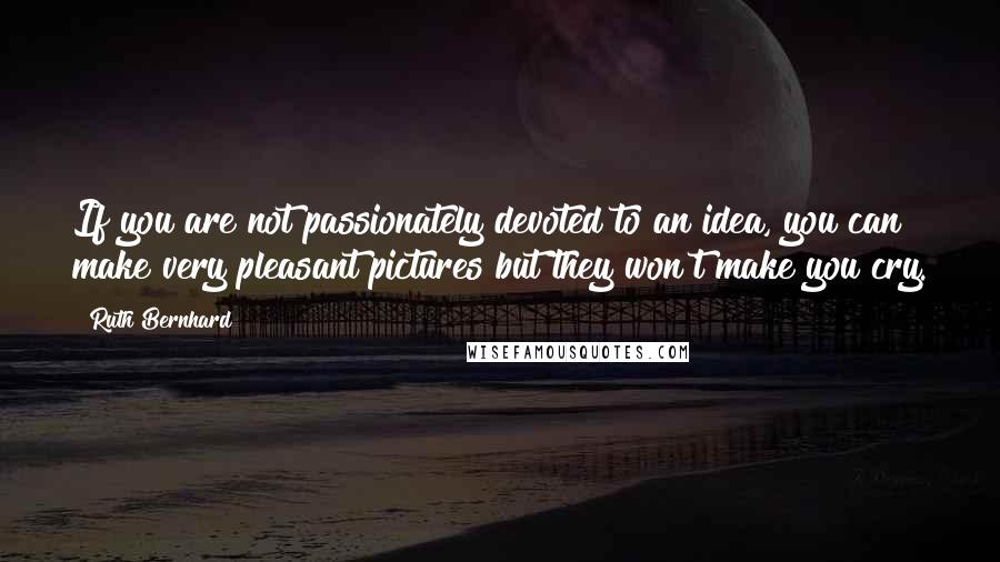 Ruth Bernhard Quotes: If you are not passionately devoted to an idea, you can make very pleasant pictures but they won't make you cry.