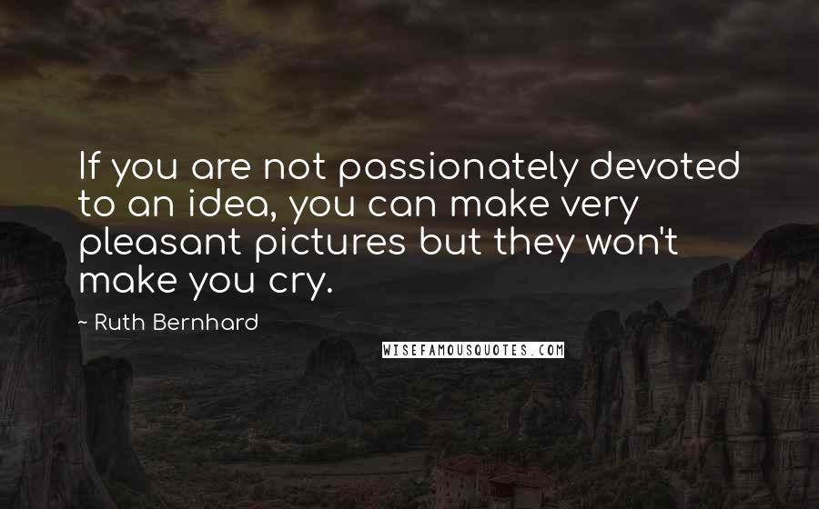 Ruth Bernhard Quotes: If you are not passionately devoted to an idea, you can make very pleasant pictures but they won't make you cry.