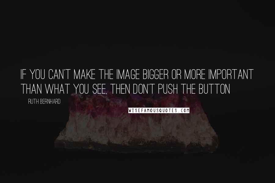 Ruth Bernhard Quotes: If you can't make the image bigger or more important than what you see, then don't push the button
