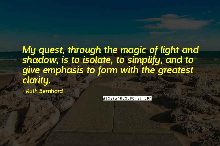 Ruth Bernhard Quotes: My quest, through the magic of light and shadow, is to isolate, to simplify, and to give emphasis to form with the greatest clarity.