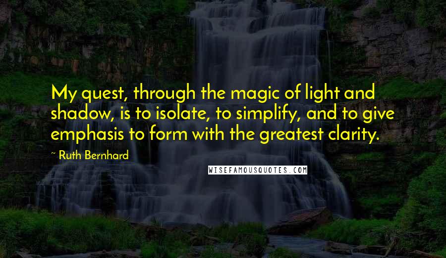 Ruth Bernhard Quotes: My quest, through the magic of light and shadow, is to isolate, to simplify, and to give emphasis to form with the greatest clarity.