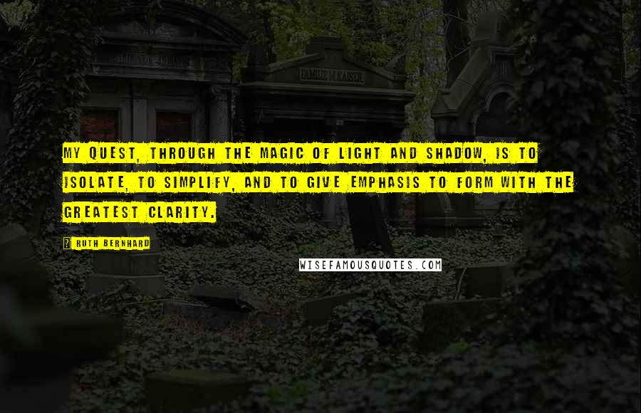 Ruth Bernhard Quotes: My quest, through the magic of light and shadow, is to isolate, to simplify, and to give emphasis to form with the greatest clarity.