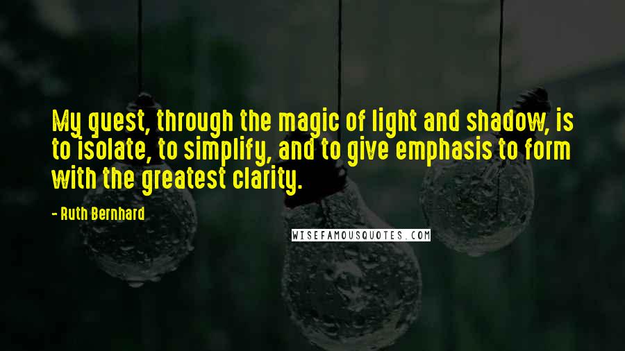 Ruth Bernhard Quotes: My quest, through the magic of light and shadow, is to isolate, to simplify, and to give emphasis to form with the greatest clarity.