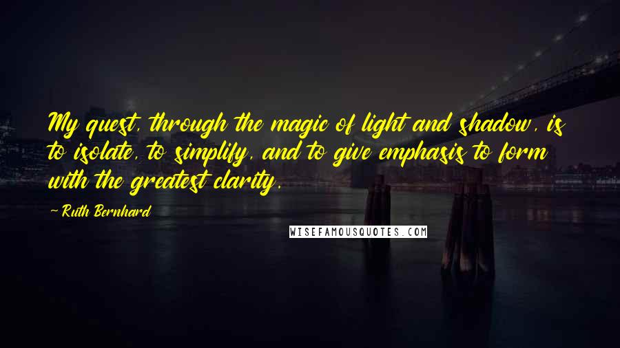 Ruth Bernhard Quotes: My quest, through the magic of light and shadow, is to isolate, to simplify, and to give emphasis to form with the greatest clarity.