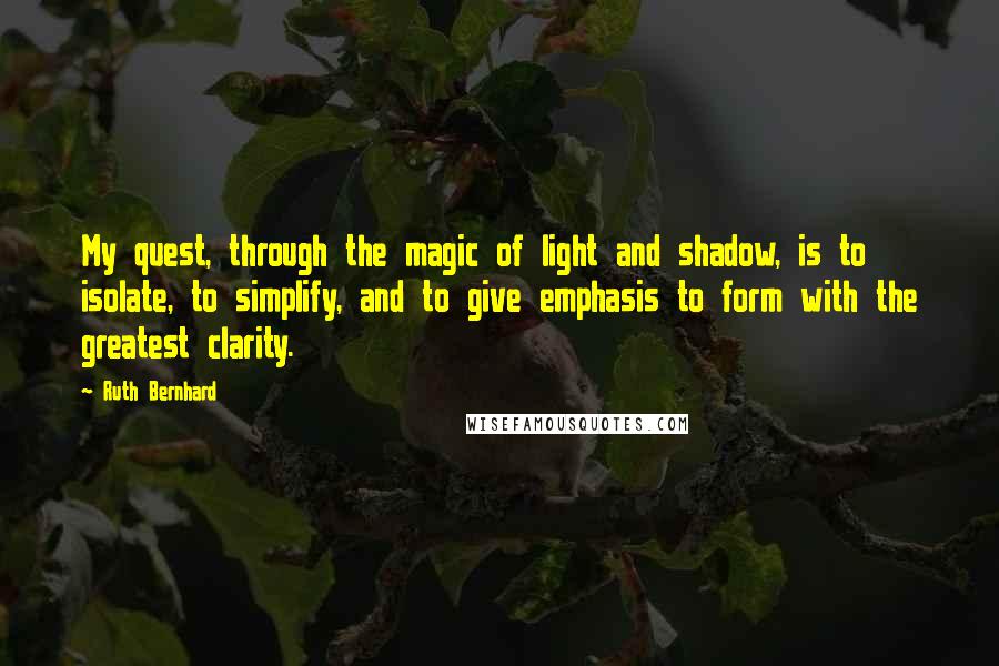 Ruth Bernhard Quotes: My quest, through the magic of light and shadow, is to isolate, to simplify, and to give emphasis to form with the greatest clarity.