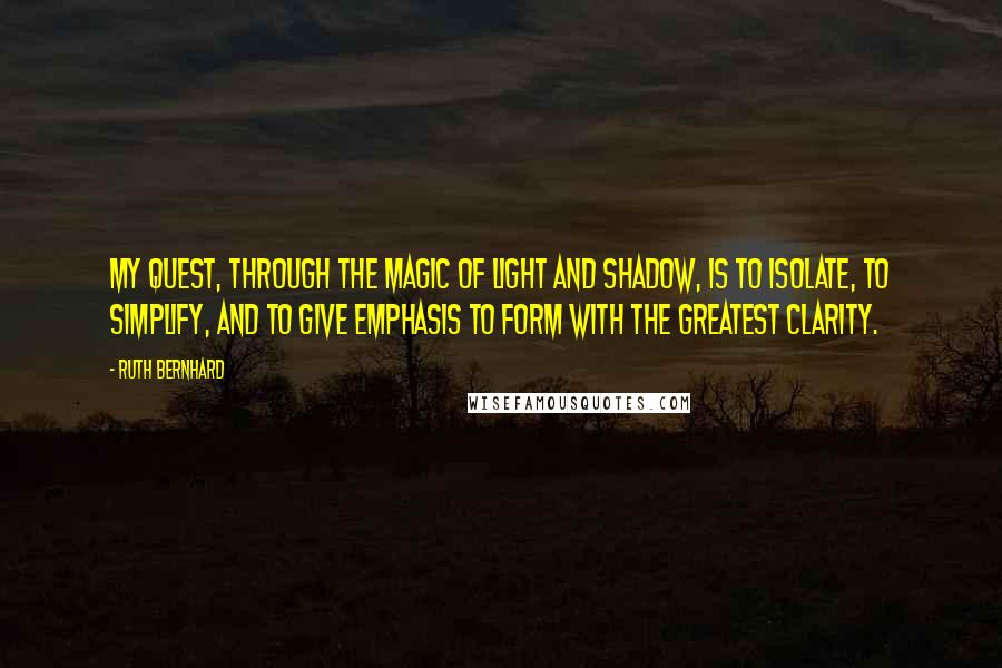 Ruth Bernhard Quotes: My quest, through the magic of light and shadow, is to isolate, to simplify, and to give emphasis to form with the greatest clarity.