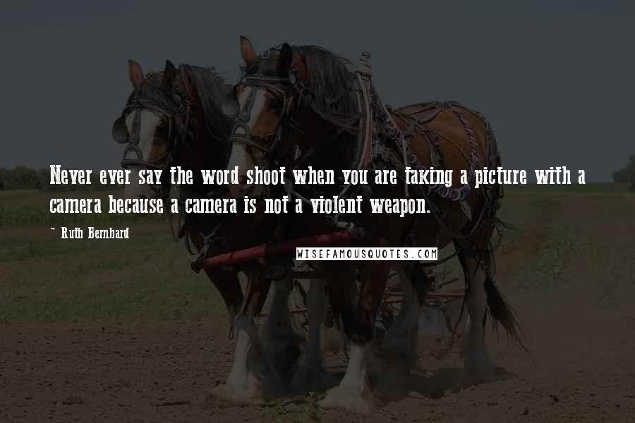 Ruth Bernhard Quotes: Never ever say the word shoot when you are taking a picture with a camera because a camera is not a violent weapon.