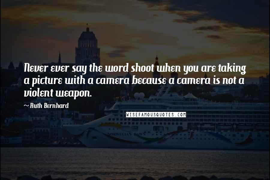 Ruth Bernhard Quotes: Never ever say the word shoot when you are taking a picture with a camera because a camera is not a violent weapon.