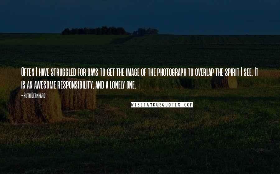 Ruth Bernhard Quotes: Often I have struggled for days to get the image of the photograph to overlap the spirit I see. It is an awesome responsibility, and a lonely one.