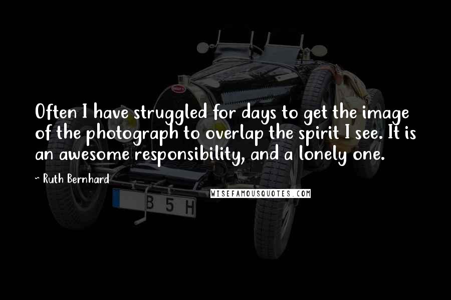 Ruth Bernhard Quotes: Often I have struggled for days to get the image of the photograph to overlap the spirit I see. It is an awesome responsibility, and a lonely one.