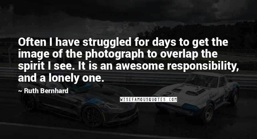 Ruth Bernhard Quotes: Often I have struggled for days to get the image of the photograph to overlap the spirit I see. It is an awesome responsibility, and a lonely one.