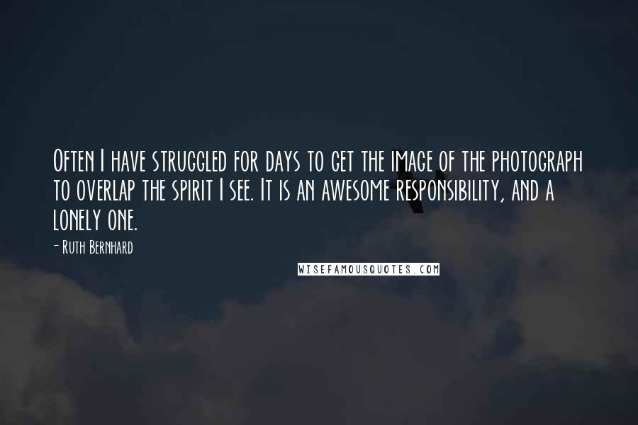 Ruth Bernhard Quotes: Often I have struggled for days to get the image of the photograph to overlap the spirit I see. It is an awesome responsibility, and a lonely one.