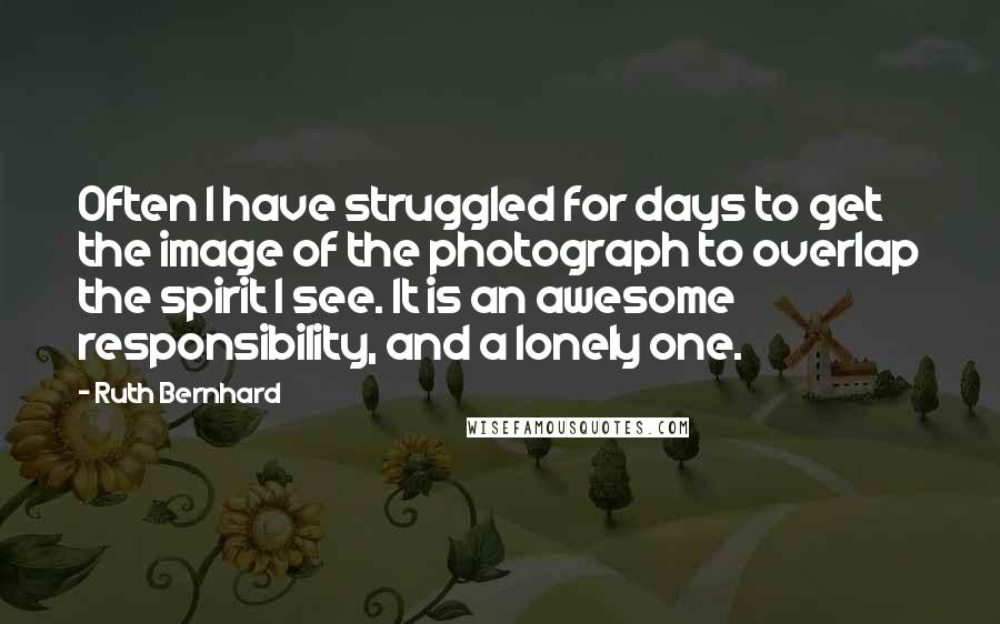 Ruth Bernhard Quotes: Often I have struggled for days to get the image of the photograph to overlap the spirit I see. It is an awesome responsibility, and a lonely one.