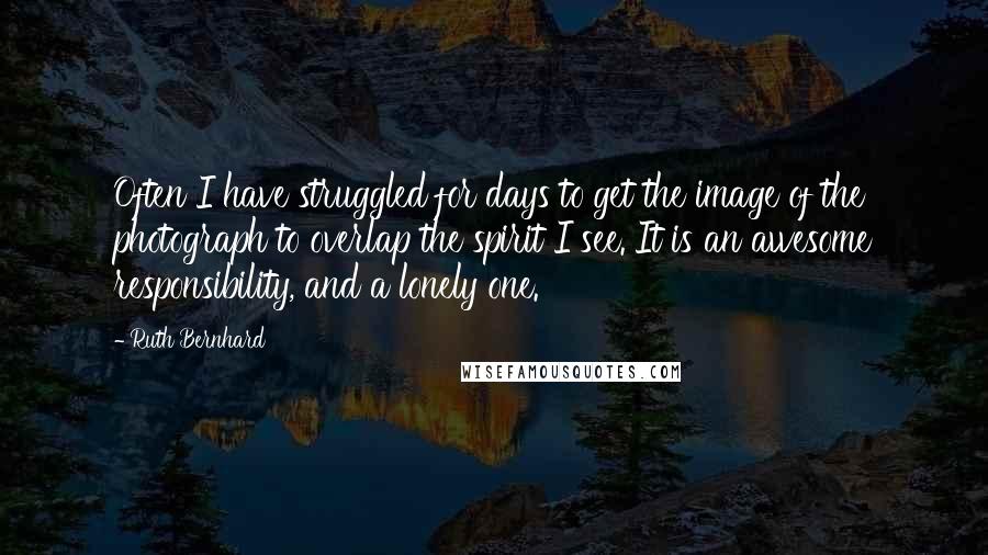 Ruth Bernhard Quotes: Often I have struggled for days to get the image of the photograph to overlap the spirit I see. It is an awesome responsibility, and a lonely one.