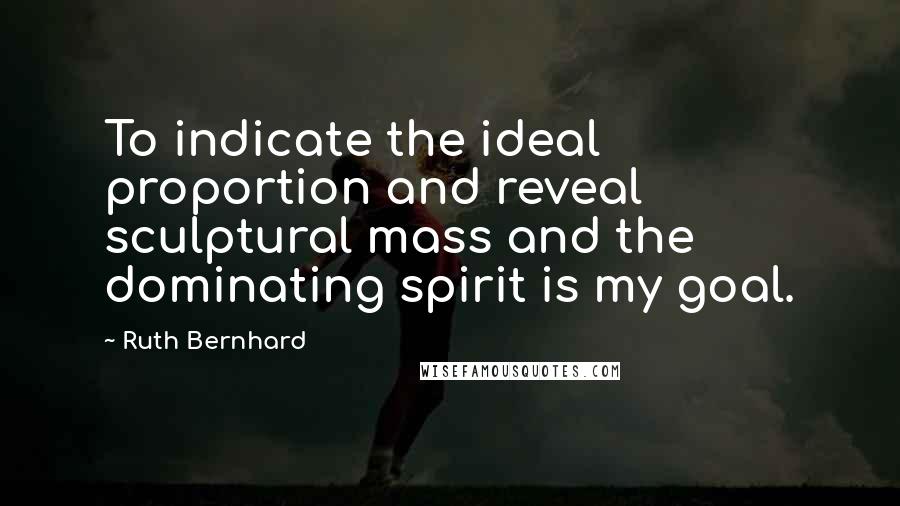 Ruth Bernhard Quotes: To indicate the ideal proportion and reveal sculptural mass and the dominating spirit is my goal.