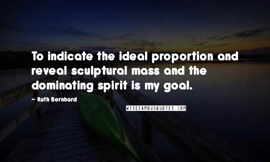 Ruth Bernhard Quotes: To indicate the ideal proportion and reveal sculptural mass and the dominating spirit is my goal.