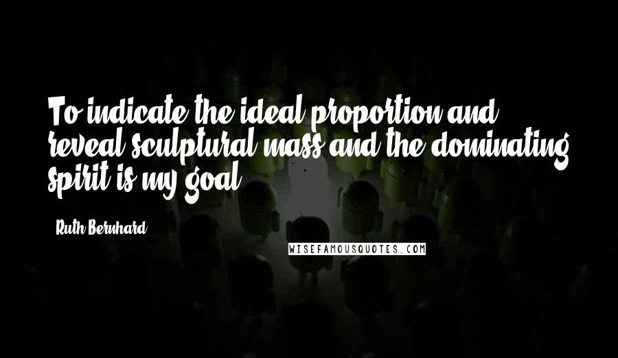 Ruth Bernhard Quotes: To indicate the ideal proportion and reveal sculptural mass and the dominating spirit is my goal.