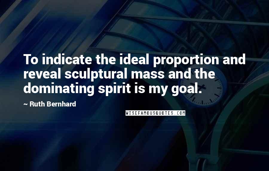 Ruth Bernhard Quotes: To indicate the ideal proportion and reveal sculptural mass and the dominating spirit is my goal.