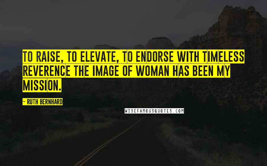 Ruth Bernhard Quotes: To raise, to elevate, to endorse with timeless reverence the image of woman has been my mission.