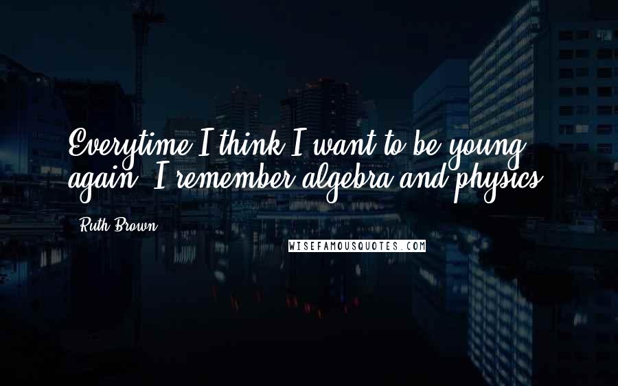 Ruth Brown Quotes: Everytime I think I want to be young again, I remember algebra and physics.