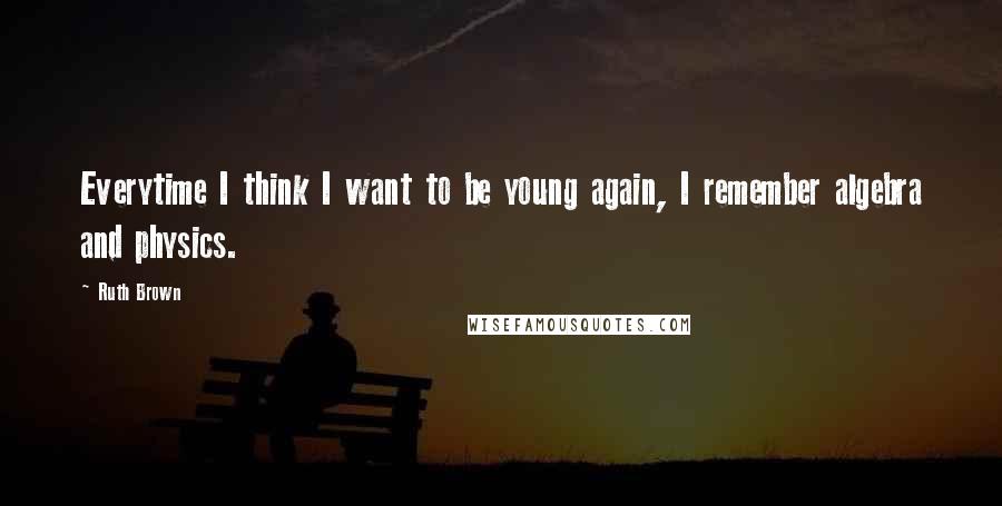 Ruth Brown Quotes: Everytime I think I want to be young again, I remember algebra and physics.
