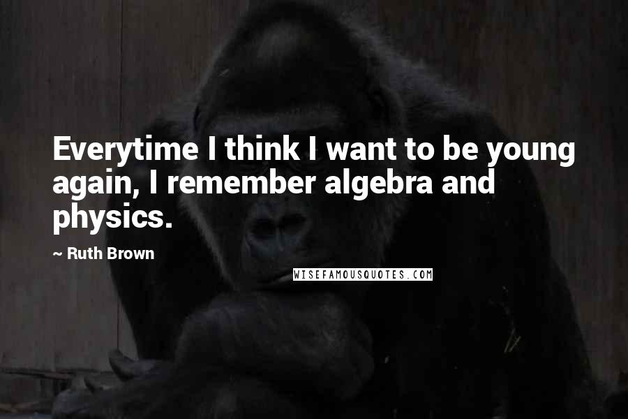Ruth Brown Quotes: Everytime I think I want to be young again, I remember algebra and physics.