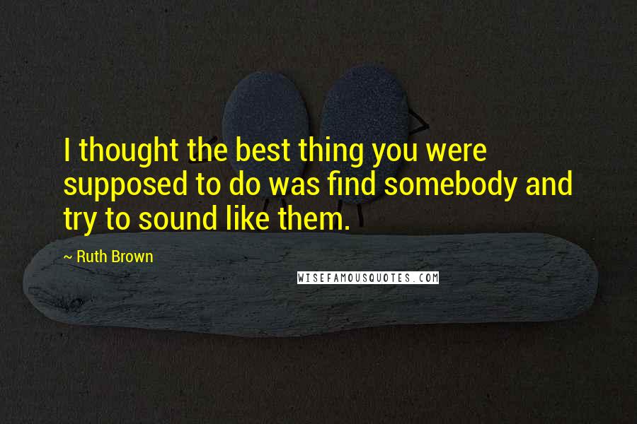 Ruth Brown Quotes: I thought the best thing you were supposed to do was find somebody and try to sound like them.