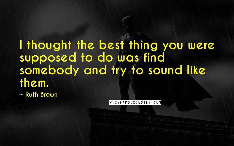Ruth Brown Quotes: I thought the best thing you were supposed to do was find somebody and try to sound like them.