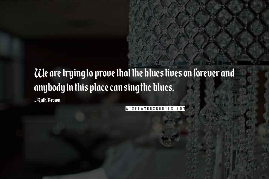 Ruth Brown Quotes: We are trying to prove that the blues lives on forever and anybody in this place can sing the blues.