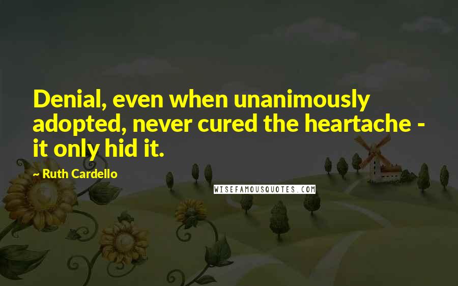 Ruth Cardello Quotes: Denial, even when unanimously adopted, never cured the heartache - it only hid it.