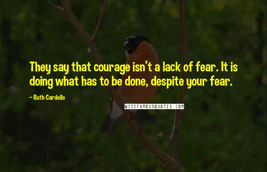 Ruth Cardello Quotes: They say that courage isn't a lack of fear. It is doing what has to be done, despite your fear.