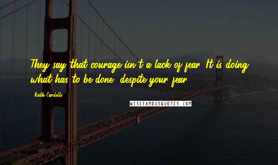 Ruth Cardello Quotes: They say that courage isn't a lack of fear. It is doing what has to be done, despite your fear.